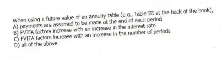 When using a future value of an annuity table (e.g., Table III at the back of the book),
A) payments are assumed to be made at the end of each period
B) FVIFA factors increase with an increase in the interest rate
C) FVIFA factors increase with an increase in the number of periods
D) all of the above