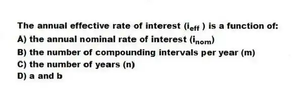 The annual effective rate of interest (i<sub>eff</sub> ) is a function of:
A) the annual nominal rate of interest (i<sub>nom</sub>)
B) the number of compounding intervals per year (m)
C) the number of years (n)
D) a and b
