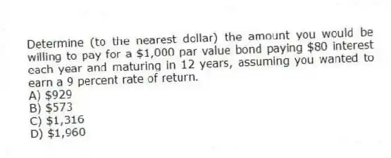 Determine (to the nearest dollar) the amount you would be willing to pay for a $1,000 par value bond paying $80 interest each year and maturing in 12 years, assuming you wanted to earn a 9 percent rate of return.
A) $929
B) $573
C) $1,316
D) $1,960