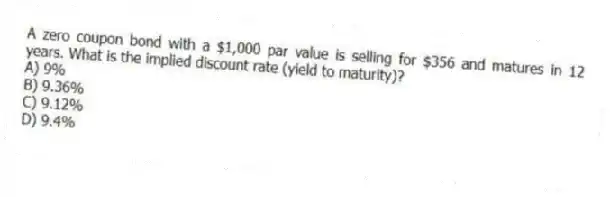 A zero coupon bond with a $1,000 par value is selling for $356 and matures in 12 years. What is the implied discount rate (yield to maturity)?
A) 9%
B) 9.36%
C) 9.12%
D) 9.4%