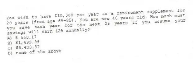 You wish to have $10,000 per year as a retirement supplement for 20 years (from age 65-85). You are now 40 years old. How much must you save each year for the next 25 years if you assume your savings will earn 12% annually?
A) $ 560.17
B) $1,499.99
C) $5,403.87
D) none of the above