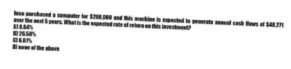 Inco purchased a computer for $200,000 and this machine is expected to generate annual cash flows of $48,271 over the next 5 years. What is the expected rate of return on this investment?
A) 8.84%
B) 26.58%
C) 6.61%
D) none of the above