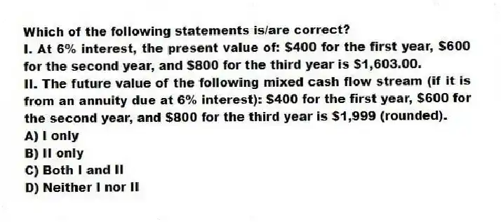 Which of the following statements is/are correct?
I. At 6% interest, the present value of: $400 for the first year, $600 for the second year, and $800 for the third year is $1,603.00.
II. The future value of the following mixed cash flow stream (if it is from an annuity due at 6% interest): $400 for the first year, $600 for the second year, and $800 for the third year is $1,999 (rounded).
A) I only
B) II only
C) Both I and II
D) Neither I nor II