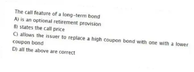 The call feature of a long-term bond
A) is an optional retirement provision
B) states the call price
C) allows the issuer to replace a high coupon bond with one with a lower coupon bond
D) all the above are correct