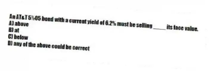 An AT&T 5½05 bond with a current yield of 6.2% must be selling ____ its face value.
A) above
B) at
C) below
D) any of the above could be correct