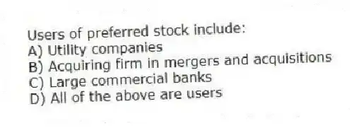 Users of preferred stock include:
A) Utility companies
B) Acquiring firm in mergers and acquisitions
C) Large commercial banks
D) All of the above are users