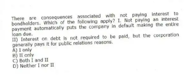 There are consequences associated with not paying interest to bondholders. Which of the following apply? I. Not paying an interest payment automatically puts the company in default making the entire loan due.
II) Interest on debt is not required to be paid, but the corporation generally pays it for public relations reasons.
A) I only
B) II only
C) Both I and II
D) Neither I nor II