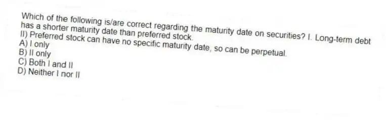 Which of the following is/are correct regarding the maturity date on securities? I. Long-term debt has a shorter maturity date than preferred stock.
II) Preferred stock can have no specific maturity date, so can be perpetual.
A) I only
B) II only
C) Both I and II
D) Neither I nor II