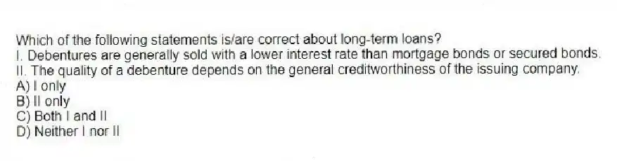 Which of the following statements is/are correct about long-term loans?
I. Debentures are generally sold with a lower interest rate than mortgage bonds or secured bonds.
II. The quality of a debenture depends on the general creditworthiness of the issuing company.
A) I only
B) II only
C) Both I and II
D) Neither I nor II