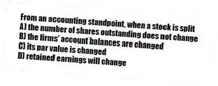 From an accounting standpoint, when a stock is split
A) the number of shares outstanding does not change
B) the firms' account balances are changed
C) its par value is changed
D) retained earnings will change