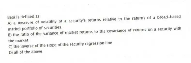 Beta is defined as:
A) a measure of volatility of a security's returns relative to the returns of a broad-based market portfolio of securities.
B) the ratio of the variance of market returns to the covariance of returns on a security with the market
C) the inverse of the slope of the security regression line
D) all of the above