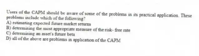 Users of the CAPM should be aware of some of the problems in its practical application. These problems include which of the following?
A) estimating expected future market returns
B) determining the most appropriate measure of the risk- free rate
C) determining an asset's future beta
D) all of the above are problems in application of the CAPM
