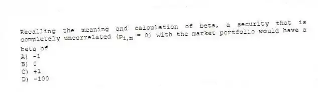 Recalling the meaning and calculation of beta, a security that is completely uncorrelated (p<sub>i,m</sub> = 0) with the market portfolio would have a beta of
A) -1
B) 0
C) +1
D) -100