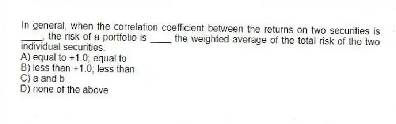In general, when the correlation coefficient between the returns on two securities is ____, the risk of a portfolio is ____ the weighted average of the total risk of the two individual securities.
A) equal to +1.0; equal to
B) less than +1.0; less than
C) a and b
D) none of the above