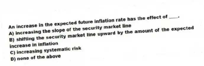 An increase in the expected future inflation rate has the effect of ____.
A) increasing the slope of the security market line
B) shifting the security market line upward by the amount of the expected increase in inflation
C) increasing systematic risk
D) none of the above