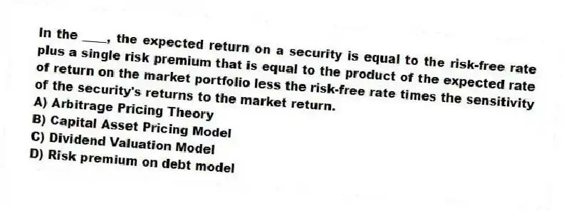 In the ____, the expected return on a security is equal to the risk-free rate plus a single risk premium that is equal to the product of the expected rate of return on the market portfolio less the risk-free rate times the sensitivity of the security's returns to the market return.
A) Arbitrage Pricing Theory
B) Capital Asset Pricing Model
C) Dividend Valuation Model
D) Risk premium on debt model