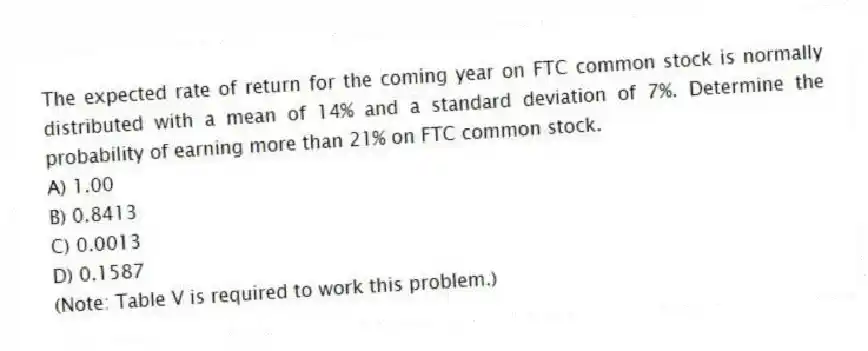 The expected rate of return for the coming year on FTC common stock is normally distributed with a mean of 14% and a standard deviation of 7%. Determine the probability of earning more than 21% on FTC common stock.
A) 1.00
B) 0.8413
C) 0.0013
D) 0.1587
(Note: Table V is required to work this problem.)