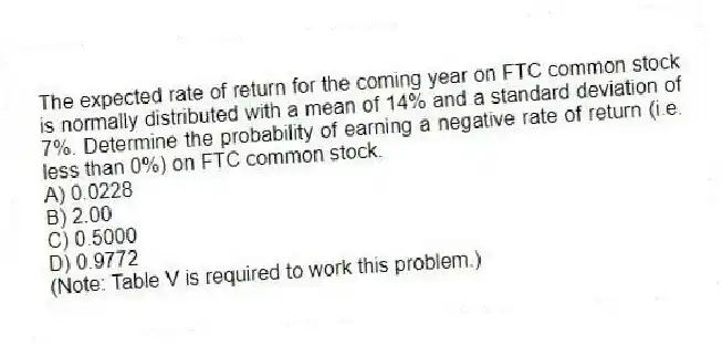 The expected rate of return for the coming year on FTC common stock is normally distributed with a mean of 14% and a standard deviation of 7%. Determine the probability of earning a negative rate of return (i.e. less than 0%) on FTC common stock.
A) 0.0228
B) 2.00
C) 0.5000
D) 0.9772
(Note: Table V is required to work this problem.)