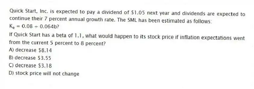 Quick Start, Inc. is expected to pay a dividend of $1.05 next year and dividends are expected to continue their 7 percent annual growth rate. The SML has been estimated as follows:
K<sub>e</sub> = 0.08 + 0.064b?
If Quick Start has a beta of 1.1, what would happen to its stock price if inflation expectations went from the current 5 percent to 8 percent?
A) decrease $8.14
B) decrease $3.55
C) decrease $3.18
D) stock price will not change