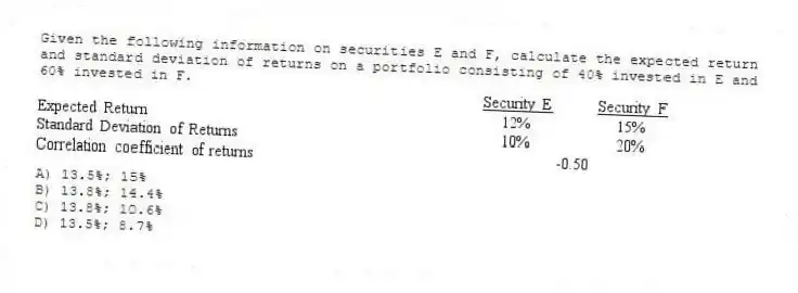 Given the following information on securities E and F, calculate the expected return and standard deviation of returns on a portfolio consisting of 40% invested in E and 60% invested in F.
A) 13.5%; 15%
B) 13.8%; 14.4%
C) 13.8%; 10.6%
D) 13.5%; 8.7%