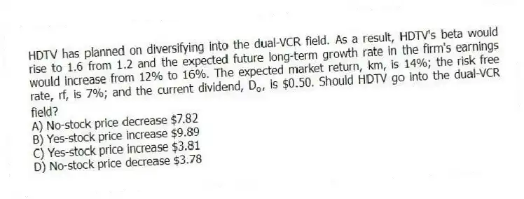 HDTV has planned on diversifying into the dual-VCR field. As a result, HDTV's beta would rise to 1.6 from 1.2 and the expected future long-term growth rate in the firm's earnings would increase from 12% to 16%. The expected market return, km, is 14%; the risk free rate, rf, is 7%; and the current dividend, D<sub>o</sub>, is $0.50. Should HDTV go into the dual-VCR field?
A) No-stock price decrease $7.82
B) Yes-stock price increase $9.89
C) Yes-stock price increase $3.81
D) No-stock price decrease $3.78