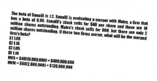 The beta of Sanafil is 1.2. Sanafil is evaluating a merger with Matra, a firm that has a beta of 0.95. Sanafil's stock sells for $40 per share and there are 10 million shares outstanding. Matra's stock sells for $60, but there are only 2 million shares outstanding. If these two firms merge, what will be the merged firm's beta?
A) 1.00
B) 1.14
C) 1.05
D) 1.16
MVS = $40(10,000,000) = $400,000,000
MVM = $60(2,000,000) = $120,000,000