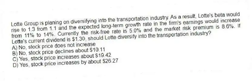 Lotte Group is planing on diversifying into the transportation industry. As a result, Lotte's beta would rise to 1.3 from 1.1 and the expected long-term growth rate in the firm's earnings would increase from 11% to 14%. Currently the risk-free rate is 5.0% and the market risk premium is 8.6%. If Lotte's current dividend is $1.30, should Lotte diversify into the transportation industry?
A) No, stock price does not increase
B) No, stock price declines about $10.11
C) Yes, stock price increases about $19.42
D) Yes, stock price increases by about $26.27