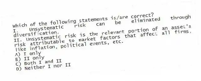 Which of the following statements is/are correct?
I. Unsystematic risk can be eliminated through diversification.
II. Unsystematic risk is the relevant portion of an asset's risk attributable to market factors that affect all firms, like inflation, political events, etc.
A) I only
B) II only
C) Both I and II
D) Neither I nor II