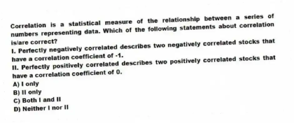 Correlation is a statistical measure of the relationship between a series of numbers representing data. Which of the following statements about correlation is/are correct?
I. Perfectly negatively correlated describes two negatively correlated stocks that have a correlation coefficient of -1.
II. Perfectly positively correlated describes two positively correlated stocks that have a correlation coefficient of 0.
A) I only
B) II only
C) Both I and II
D) Neither I nor II