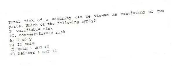 Total risk of a security can be viewed as consisting of two parts. Which of the following apply?
I. verifiable risk
II. non-verifiable risk
A) I only
B) II only
C) Both I and II
D) Neither I nor II