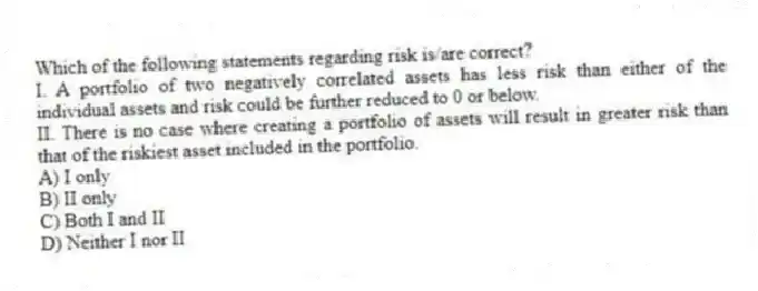 Which of the following statements regarding risk is/are correct?
I. A portfolio of two negatively correlated assets has less risk than either of the individual assets and risk could be further reduced to 0 or below.
II. There is no case where creating a portfolio of assets will result in greater risk than that of the riskiest asset included in the portfolio.
A) I only
B) II only
C) Both I and II
D) Neither I nor II