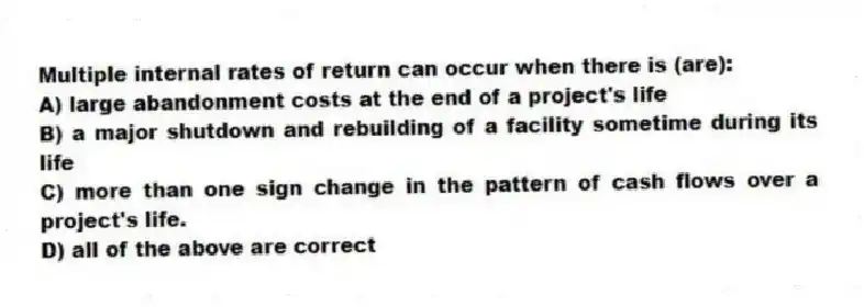 Multiple internal rates of return can occur when there is (are):
A) large abandonment costs at the end of a project's life
B) a major shutdown and rebuilding of a facility sometime during its life
C) more than one sign change in the pattern of cash flows over a project's life.
D) all of the above are correct