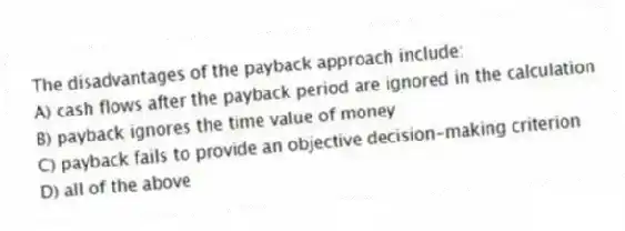 The disadvantages of the payback approach include:
A) cash flows after the payback period are ignored in the calculation
B) payback ignores the time value of money
C) payback fails to provide an objective decision-making criterion
D) all of the above