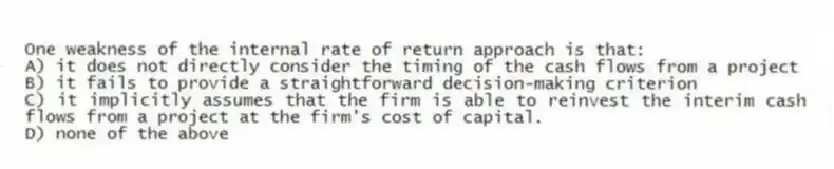 One weakness of the internal rate of return approach is that:
A) it does not directly consider the timing of the cash flows from a project
B) it fails to provide a straightforward decision-making criterion
C) it implicitly assumes that the firm is able to reinvest the interim cash flows from a project at the firm's cost of capital.
D) none of the above