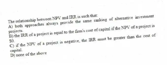 The relationship between NPV and IRR is such that:
A) both approaches always provide the same ranking of alternative investment projects.
B) the IRR of a project is equal to the firm's cost of capital if the NPV of a project is $0.
C) if the NPV of a project is negative, the IRR must be greater than the cost of capital.
D) none of the above