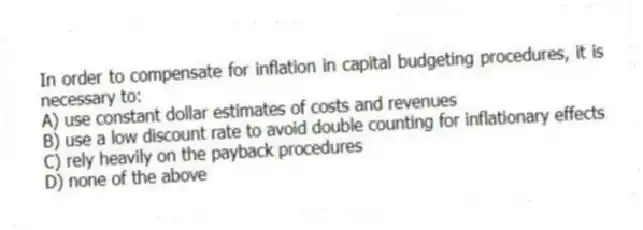 In order to compensate for inflation in capital budgeting procedures, it is necessary to:
A) use constant dollar estimates of costs and revenues
B) use a low discount rate to avoid double counting for inflationary effects
C) rely heavily on the payback procedures
D) none of the above
