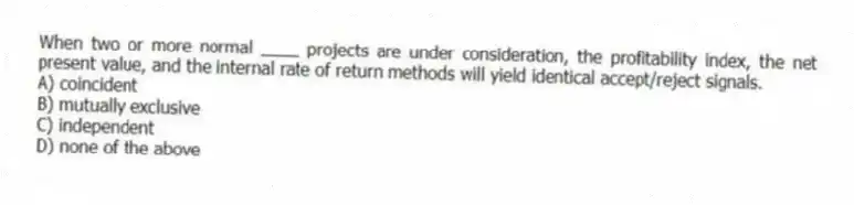 When two or more normal ____ projects are under consideration, the profitability index, the net present value, and the internal rate of return methods will yield identical accept/reject signals.
A) coincident
B) mutually exclusive
C) independent
D) none of the above