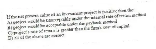 If the net present value of an investment project is positive then the:
A) project would be unacceptable under the internal rate of return method
B) project would be acceptable under the payback method
C) project's rate of return is greater than the firm's cost of capital
D) all of the above are correct