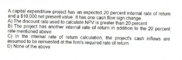A capital expenditure project has an expected 20 percent internal rate of return and a $10,000 net present value. It has one cash flow sign change.
A) The discount rate used to calculate NPV is greater than 20 percent
B) The project has another internal rate of return in addition to the 20 percent rate mentioned above
C) In the internal rate of return calculation, the project's cash inflows are assumed to be reinvested at the firm's required rate of return
D) None of the above