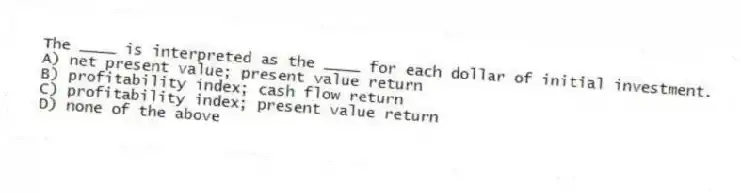 The ____ is interpreted as the ____ for each dollar of initial investment.
A) net present value; present value return
B) profitability index; cash flow return
C) profitability index; present value return
D) none of the above