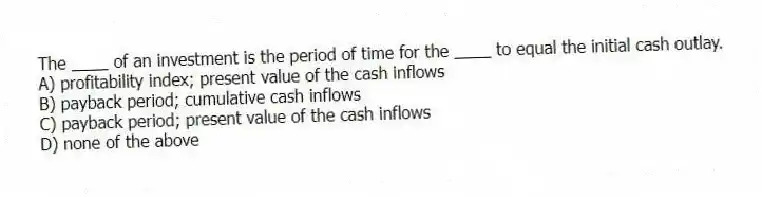 The ____ of an investment is the period of time for the ____ to equal the initial cash outlay.
A) profitability index; present value of the cash inflows
B) payback period; cumulative cash inflows
C) payback period; present value of the cash inflows
D) none of the above