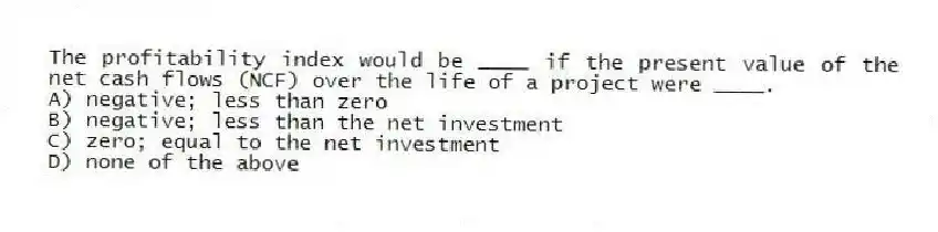 The profitability index would be ____ if the present value of the net cash flows (NCF) over the life of a project were ____.
A) negative; less than zero
B) negative; less than the net investment
C) zero; equal to the net investment
D) none of the above