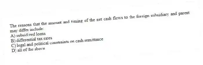 The reasons that the amount and timing of the net cash flows to the foreign subsidiary and parent may differ include:
A) subsidized loans
B) differential tax rates
C) legal and political constraints on cash remittance
D) all of the above