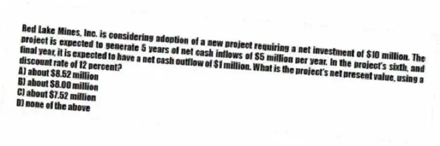 Red Lake Mines, Inc. is considering adoption of a new project requiring a net investment of $10 million. The project is expected to generate 5 years of net cash inflows of $5 million per year. In the project's sixth, and final year, it is expected to have a net cash outflow of $1 million. What is the project's net present value, using a discount rate of 12 percent?
A) about $8.52 million
B) about $8.00 million
C) about $7.52 million
D) none of the above