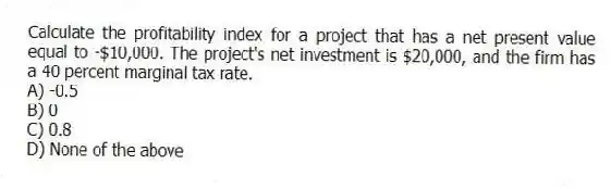 Calculate the profitability index for a project that has a net present value equal to -$10,000. The project's net investment is $20,000, and the firm has a 40 percent marginal tax rate.
A) -0.5
B) 0
C) 0.8
D) None of the above