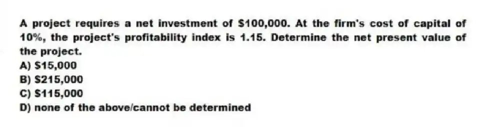 A project requires a net investment of $100,000. At the firm's cost of capital of 10%, the project's profitability index is 1.15. Determine the net present value of the project.
A) $15,000
B) $215,000
C) $115,000
D) none of the above/cannot be determined