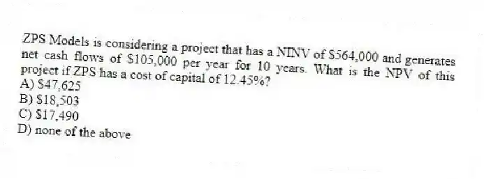 ZPS Models is considering a project that has a NINV of $564,000 and generates net cash flows of $105,000 per year for 10 years. What is the NPV of this project if ZPS has a cost of capital of 12.45%?
A) $47,625
B) $18,503
C) $17,490
D) none of the above