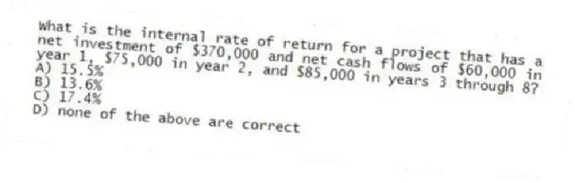 What is the internal rate of return for a project that has a net investment of $370,000 and net cash flows of $60,000 in year 1, $75,000 in year 2, and $85,000 in years 3 through 8?
A) 15.5%
B) 13.6%
C) 17.4%
D) none of the above are correct