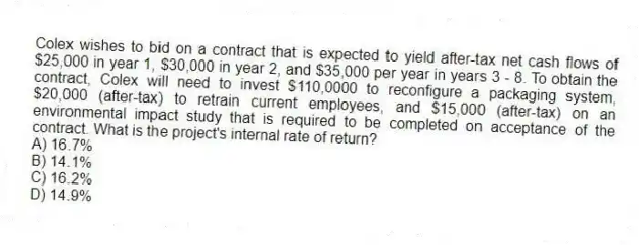 Colex wishes to bid on a contract that is expected to yield after-tax net cash flows of $25,000 in year 1, $30,000 in year 2, and $35,000 per year in years 3 - 8. To obtain the contract, Colex will need to invest $110,0000 to reconfigure a packaging system, $20,000 (after-tax) to retrain current employees, and $15,000 (after-tax) on an environmental impact study that is required to be completed on acceptance of the contract. What is the project's internal rate of return?
A) 16.7%
B) 14.1%
C) 16.2%
D) 14.9%