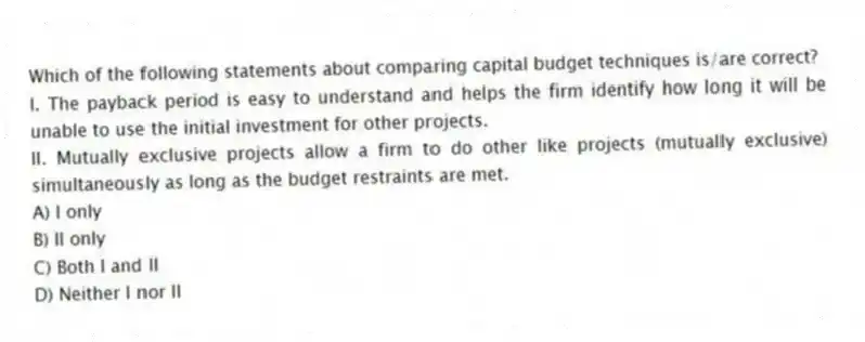 Which of the following statements about comparing capital budget techniques is/are correct?
I. The payback period is easy to understand and helps the firm identify how long it will be unable to use the initial investment for other projects.
II. Mutually exclusive projects allow a firm to do other like projects (mutually exclusive) simultaneously as long as the budget restraints are met.
A) I only
B) II only
C) Both I and II
D) Neither I nor II